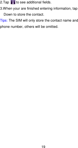 19 2.Tap        to see additional fields. 3.When your are finished entering information, tap Down to store the contact. Tips: The SIM will only store the contact name and phone number, others will be omitted.  
