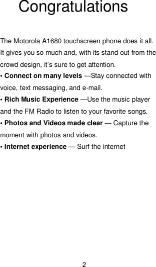 2  Congratulations  The Motorola A1680 touchscreen phone does it all. It gives you so much and, with its stand out from the crowd design, it’s sure to get attention. • Connect on many levels —Stay connected with voice, text messaging, and e-mail. • Rich Music Experience —Use the music player and the FM Radio to listen to your favorite songs. • Photos and Videos made clear — Capture the moment with photos and videos. • Internet experience — Surf the internet   
