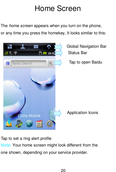  20 Home Screen  The home screen appears when you turn on the phone, or any time you press the homekey, It looks similar to this:        Note: Your home screen might look different from the one shown, depending on your service provider.  Global Navigation Bar Status Bar Tap to open Baidu Application Icons Tap to set a ring alert profile 