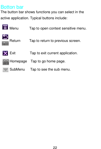  22  Botton bar The button bar shows functions you can select in the active application. Typical buttons include:               Menu            Tap to open context sensitive menu.                     Return          Tap to return to previous screen.               Exit                Tap to exit current application.            Homepage    Tap to go home page.            SubMenu      Tap to see the sub menu. 