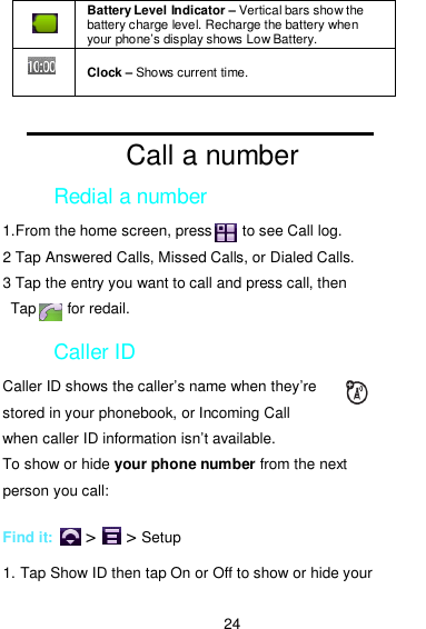  24                                                     Call a number Redial a number 1.From the home screen, press        to see Call log. 2 Tap Answered Calls, Missed Calls, or Dialed Calls. 3 Tap the entry you want to call and press call, then Tap        for redail. Caller ID Caller ID shows the caller’s name when they’re stored in your phonebook, or Incoming Call when caller ID information isn’t available. To show or hide your phone number from the next person you call:  Find it:    &gt;    &gt; Setup  1. Tap Show ID then tap On or Off to show or hide your  Battery Level Indicator – Vertical bars show the battery charge level. Recharge the battery when your phone’s display shows Low Battery.  Clock – Shows current time. 