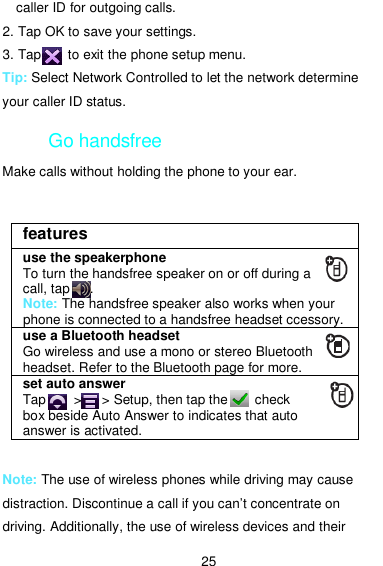  25 caller ID for outgoing calls. 2. Tap OK to save your settings. 3. Tap        to exit the phone setup menu. Tip: Select Network Controlled to let the network determine your caller ID status. Go handsfree Make calls without holding the phone to your ear.    Note: The use of wireless phones while driving may cause distraction. Discontinue a call if you can’t concentrate on driving. Additionally, the use of wireless devices and their features use the speakerphone To turn the handsfree speaker on or off during a call, tap      . Note: The handsfree speaker also works when your phone is connected to a handsfree headset ccessory. use a Bluetooth headset Go wireless and use a mono or stereo Bluetooth headset. Refer to the Bluetooth page for more. set auto answer Tap        &gt;      &gt; Setup, then tap the        check box beside Auto Answer to indicates that auto answer is activated. 