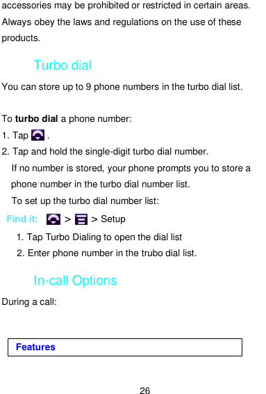  26 accessories may be prohibited or restricted in certain areas. Always obey the laws and regulations on the use of these products. Turbo dial You can store up to 9 phone numbers in the turbo dial list.  To turbo dial a phone number: 1. Tap        . 2. Tap and hold the single-digit turbo dial number.     If no number is stored, your phone prompts you to store a phone number in the turbo dial number list.     To set up the turbo dial number list:    Find it:    &gt;    &gt; Setup       1. Tap Turbo Dialing to open the dial list    2. Enter phone number in the trubo dial list. In-call Options During a call: Features 