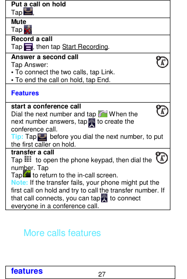  27  More calls features Put a call on hold Tap      ,   Mute  Tap   Record a call Tap      , then tap Start Recording.   Answer a second call Tap Answer: • To connect the two calls, tap Link. • To end the call on hold, tap End. Features start a conference call Dial the next number and tap       When the next number answers, tap      to create the conference call. Tip: Tap        before you dial the next number, to put the first caller on hold. transfer a call Tap        to open the phone keypad, then dial the number. Tap Tap      to return to the in-call screen. Note: If the transfer fails, your phone might put the first call on hold and try to call the transfer number. If that call connects, you can tap      to connect everyone in a conference call. features 