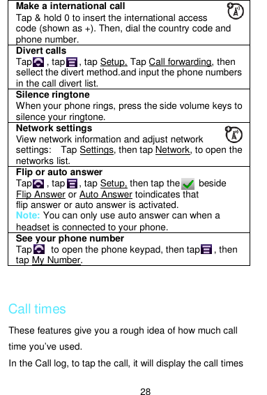  28  Call times These features give you a rough idea of how much call time you’ve used. In the Call log, to tap the call, it will display the call times Make a international call Tap &amp; hold 0 to insert the international access code (shown as +). Then, dial the country code and phone number. Divert calls  Tap      , tap      , tap Setup, Tap Call forwarding, then sellect the divert method.and input the phone numbers in the call divert list.   Silence ringtone When your phone rings, press the side volume keys to silence your ringtone. Network settings View network information and adjust network settings:    Tap Settings, then tap Network, to open the networks list. Flip or auto answer Tap      , tap      , tap Setup, then tap the        beside Flip Answer or Auto Answer toindicates that flip answer or auto answer is activated. Note: You can only use auto answer can when a headset is connected to your phone. See your phone number Tap        to open the phone keypad, then tap      , then tap My Number. 