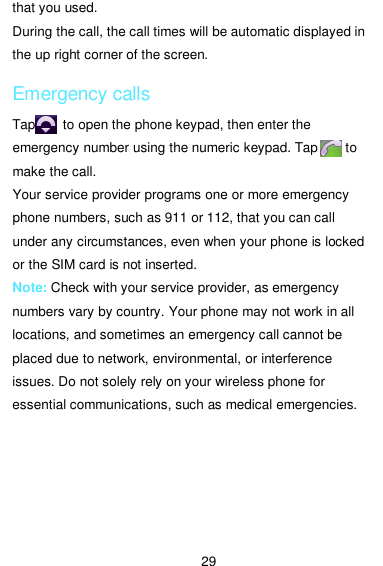  29 that you used. During the call, the call times will be automatic displayed in the up right corner of the screen. Emergency calls Tap       to open the phone keypad, then enter the emergency number using the numeric keypad. Tap        to make the call. Your service provider programs one or more emergency phone numbers, such as 911 or 112, that you can call under any circumstances, even when your phone is locked   or the SIM card is not inserted. Note: Check with your service provider, as emergency numbers vary by country. Your phone may not work in all locations, and sometimes an emergency call cannot be placed due to network, environmental, or interference issues. Do not solely rely on your wireless phone for essential communications, such as medical emergencies. 