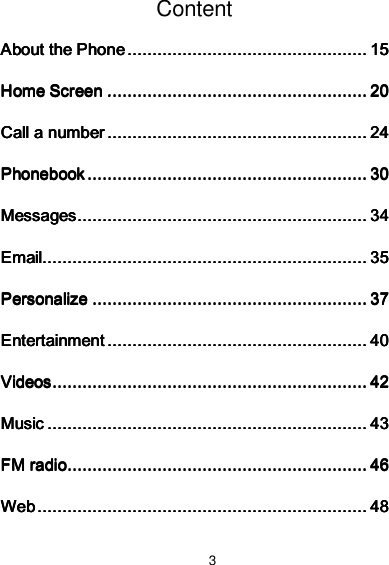3 Content About the PhoneAbout the PhoneAbout the PhoneAbout the Phone    ................................................................................................................................................................................................    15151515 Home ScreenHome ScreenHome ScreenHome Screen    ................................................................................................................................................................................................................    20202020 Call a numberCall a numberCall a numberCall a number    ................................................................................................................................................................................................................    24242424 PhonebookPhonebookPhonebookPhonebook    ................................................................................................................................................................................................................................    30303030 MessagesMessagesMessagesMessages    ........................................................................................................................................................................................................................................    34343434 EmailEmailEmailEmail....................................................................................................................................................................................................................................................................    35353535 PersonalizePersonalizePersonalizePersonalize    ............................................................................................................................................................................................................................    37373737 EntertainmentEntertainmentEntertainmentEntertainment    ................................................................................................................................................................................................................    40404040 VideosVideosVideosVideos    ............................................................................................................................................................................................................................................................    42424242 MusicMusicMusicMusic    ................................................................................................................................................................................................................................................................    43434343 FM radioFM radioFM radioFM radio    ................................................................................................................................................................................................................................................    46464646 WebWebWebWeb    ........................................................................................................................................................................................................................................................................    48484848 