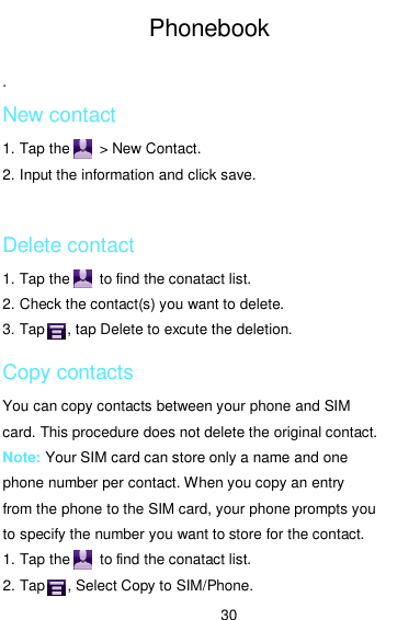  30 Phonebook  . New contact 1. Tap the        &gt; New Contact. 2. Input the information and click save.  Delete contact 1. Tap the        to find the conatact list. 2. Check the contact(s) you want to delete. 3. Tap      , tap Delete to excute the deletion. Copy contacts You can copy contacts between your phone and SIM card. This procedure does not delete the original contact. Note: Your SIM card can store only a name and one phone number per contact. When you copy an entry from the phone to the SIM card, your phone prompts you to specify the number you want to store for the contact. 1. Tap the        to find the conatact list. 2. Tap      , Select Copy to SIM/Phone. 