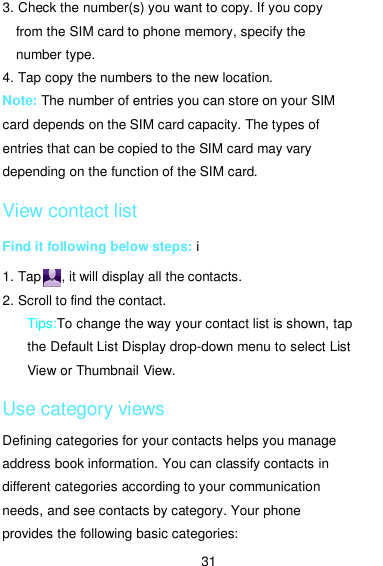  31 3. Check the number(s) you want to copy. If you copy from the SIM card to phone memory, specify the number type. 4. Tap copy the numbers to the new location. Note: The number of entries you can store on your SIM card depends on the SIM card capacity. The types of entries that can be copied to the SIM card may vary depending on the function of the SIM card. View contact list Find it following below steps: i 1. Tap      , it will display all the contacts. 2. Scroll to find the contact.      Tips:To change the way your contact list is shown, tap the Default List Display drop-down menu to select List View or Thumbnail View. Use category views Defining categories for your contacts helps you manage address book information. You can classify contacts in different categories according to your communication needs, and see contacts by category. Your phone provides the following basic categories: 