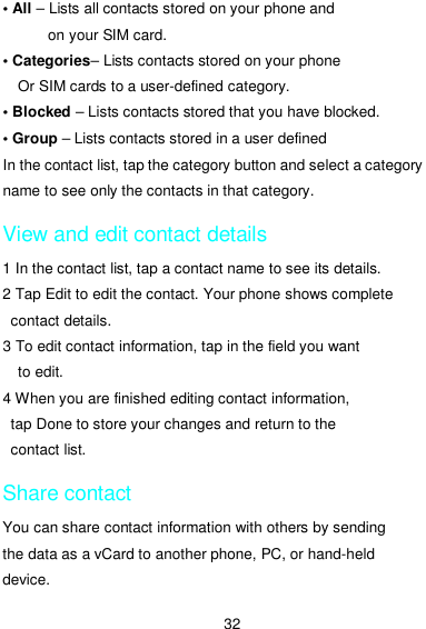  32 • All – Lists all contacts stored on your phone and on your SIM card. • Categories– Lists contacts stored on your phone Or SIM cards to a user-defined category. • Blocked – Lists contacts stored that you have blocked. • Group – Lists contacts stored in a user defined In the contact list, tap the category button and select a category name to see only the contacts in that category. View and edit contact details 1 In the contact list, tap a contact name to see its details. 2 Tap Edit to edit the contact. Your phone shows complete contact details. 3 To edit contact information, tap in the field you want to edit. 4 When you are finished editing contact information, tap Done to store your changes and return to the contact list. Share contact You can share contact information with others by sending the data as a vCard to another phone, PC, or hand-held device. 