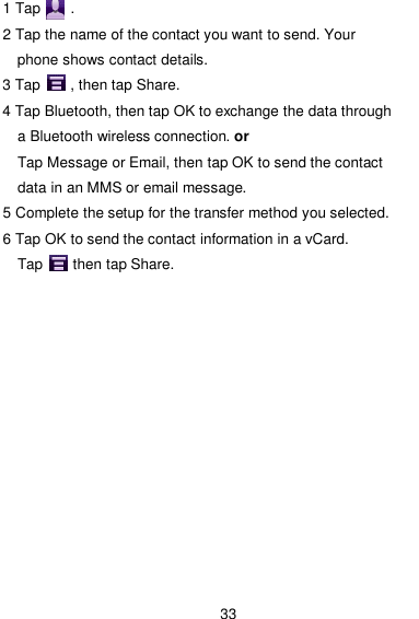  33 1 Tap        . 2 Tap the name of the contact you want to send. Your phone shows contact details. 3 Tap        , then tap Share. 4 Tap Bluetooth, then tap OK to exchange the data through a Bluetooth wireless connection. or Tap Message or Email, then tap OK to send the contact data in an MMS or email message. 5 Complete the setup for the transfer method you selected. 6 Tap OK to send the contact information in a vCard.             Tap        then tap Share.  