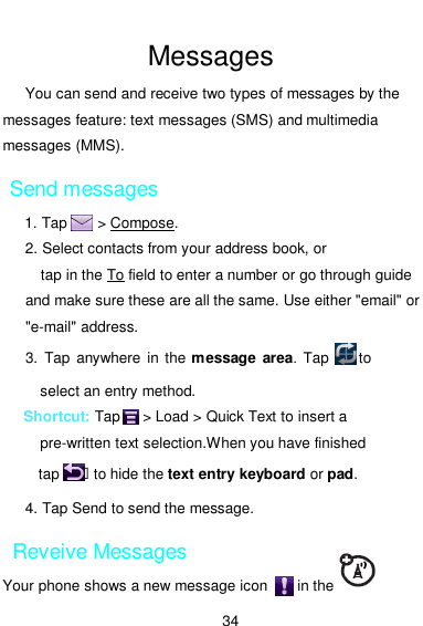  34  Messages You can send and receive two types of messages by the messages feature: text messages (SMS) and multimedia messages (MMS). Send messages 1. Tap        &gt; Compose. 2. Select contacts from your address book, or tap in the To field to enter a number or go through guide and make sure these are all the same. Use either &quot;email&quot; or &quot;e-mail&quot; address. 3.  Tap anywhere  in the  message  area.  Tap        to select an entry method. Shortcut: Tap      &gt; Load &gt; Quick Text to insert a pre-written text selection.When you have finished tap    ฀ to hide the text entry keyboard or pad. 4. Tap Send to send the message. Reveive Messages Your phone shows a new message icon        in the 