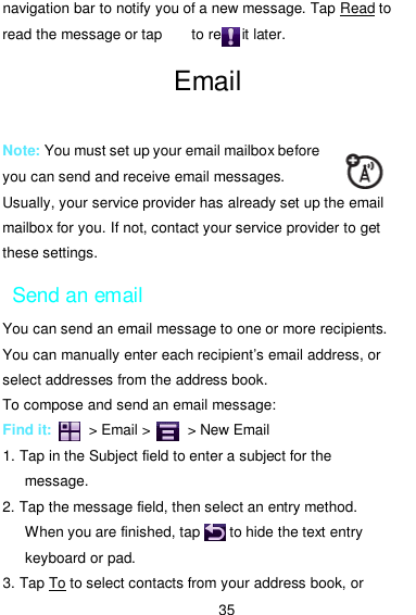  35 navigation bar to notify you of a new message. Tap Read to read the message or tap        to read it later. Email   Note: You must set up your email mailbox before you can send and receive email messages. Usually, your service provider has already set up the email mailbox for you. If not, contact your service provider to get these settings. Send an email You can send an email message to one or more recipients. You can manually enter each recipient’s email address, or select addresses from the address book. To compose and send an email message: Find it:          &gt; Email &gt;         &gt; New Email 1. Tap in the Subject field to enter a subject for the message. 2. Tap the message field, then select an entry method. When you are finished, tap        to hide the text entry keyboard or pad. 3. Tap To to select contacts from your address book, or 