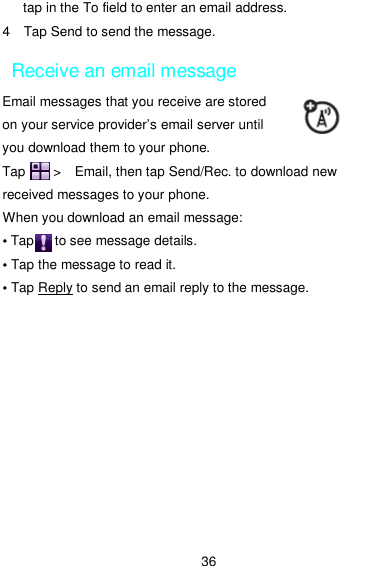  36 tap in the To field to enter an email address. 4    Tap Send to send the message. Receive an email message Email messages that you receive are stored on your service provider’s email server until you download them to your phone. Tap        &gt;   Email, then tap Send/Rec. to download new received messages to your phone. When you download an email message: • Tap      to see message details. • Tap the message to read it. • Tap Reply to send an email reply to the message. 