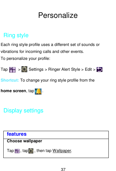  37  Personalize  Ring style Each ring style profile uses a different set of sounds or vibrations for incoming calls and other events. To personalize your profile: Tap          &gt;        Settings &gt; Ringer Alert Style &gt; Edit &gt;         Shortcut: To change your ring style profile from the home screen, tap        .  Display settings features Choose wallpaper  Tap      , tap      , then tap Wallpaper.  