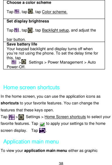  38  Home screen shortcuts In the home screen, you can use the application icons as shortcuts to your favorite features. You can change the features that these keys open. Tap        &gt;        Settings &gt; Home Screen shortcuts to select your favorite features. Tap        to apply your settings to the home screen display.    Tap        .   Application main menu To view your application main menu either as graphic Choose a color scheme   Tap      , tap      , tap Color scheme.    Set display brightness  Tap      , tap      , tap Backlight setup, and adjust the    bar button. Save battery life Your keypad backlight and display turns off when you’re not using the phone. To set the delay time for this, tap               &gt;        Settings &gt; Power Management &gt; Auto Power-Off. 