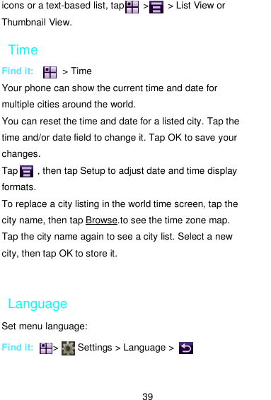  39 icons or a text-based list, tap        &gt;        &gt; List View or Thumbnail View. Time Find it:            &gt; Time Your phone can show the current time and date for multiple cities around the world.   You can reset the time and date for a listed city. Tap the time and/or date field to change it. Tap OK to save your changes. Tap        , then tap Setup to adjust date and time display formats. To replace a city listing in the world time screen, tap the city name, then tap Browse.to see the time zone map.   Tap the city name again to see a city list. Select a new   city, then tap OK to store it.  Language Set menu language:  Find it:        &gt;        Settings &gt; Language &gt;           