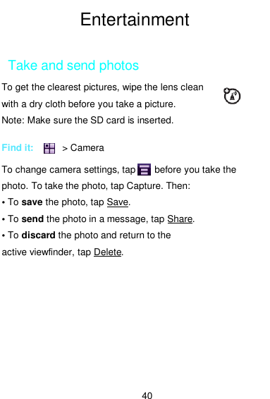  40 Entertainment  Take and send photos        To get the clearest pictures, wipe the lens clean with a dry cloth before you take a picture.   Note: Make sure the SD card is inserted.  Find it:            &gt; Camera  To change camera settings, tap        before you take the photo. To take the photo, tap Capture. Then: • To save the photo, tap Save. • To send the photo in a message, tap Share. • To discard the photo and return to the active viewfinder, tap Delete. 