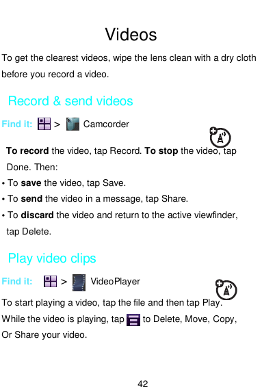  42  Videos To get the clearest videos, wipe the lens clean with a dry cloth before you record a video. Record &amp; send videos Find it:    &gt;       Camcorder  To record the video, tap Record. To stop the video, tap Done. Then: • To save the video, tap Save. • To send the video in a message, tap Share. • To discard the video and return to the active viewfinder,   tap Delete. Play video clips Find it:          &gt;       VideoPlayer  To start playing a video, tap the file and then tap Play. While the video is playing, tap        to Delete, Move, Copy,   Or Share your video. 