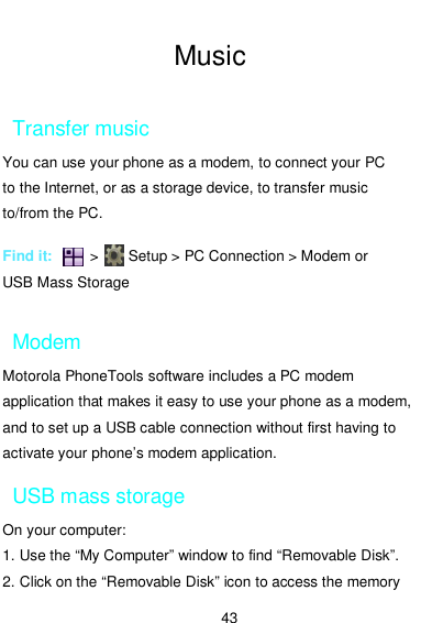  43  Music  Transfer music You can use your phone as a modem, to connect your PC to the Internet, or as a storage device, to transfer music to/from the PC.  Find it:          &gt;        Setup &gt; PC Connection &gt; Modem or USB Mass Storage  Modem Motorola PhoneTools software includes a PC modem application that makes it easy to use your phone as a modem, and to set up a USB cable connection without first having to activate your phone’s modem application. USB mass storage On your computer: 1. Use the “My Computer” window to find “Removable Disk”. 2. Click on the “Removable Disk” icon to access the memory 