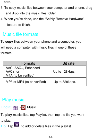  44 card. 3. To copy music files between your computer and phone, drag and drop into the music files folder. 4. When you’re done, use the “Safely Remove Hardware” feature to finish. Music file formats To copy files between your phone and a computer, you will need a computer with music files in one of these formats:  Play music Find it          &gt;       Music    To play music files, tap Playlist, then tap the file you want to play. Tip: Tap          to add or delete files in the playlist.  Formats  Bit rate AAC, AAC+, Enhanced AAC+, or M4A (to be verified)  Up to 128kbps.   MP3 or MP4 (to be verified)  Up to 320kbps. 