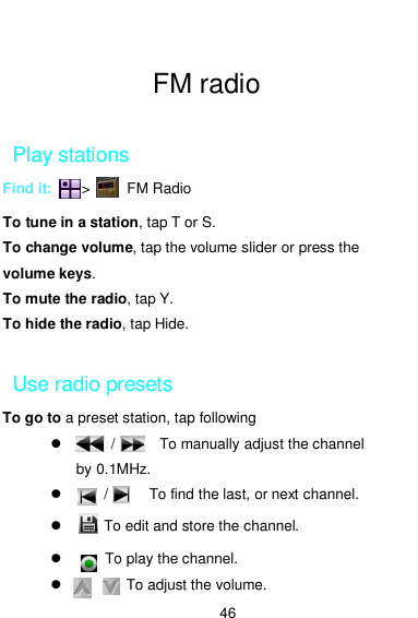  46  FM radio  Play stations Find it:        &gt;          FM Radio  To tune in a station, tap T or S. To change volume, tap the volume slider or press the volume keys. To mute the radio, tap Y. To hide the radio, tap Hide.  Use radio presets To go to a preset station, tap following             /            To manually adjust the channel by 0.1MHz.           /    ,      To find the last, or next channel.       ，To edit and store the channel.       To play the channel.                 To adjust the volume.  