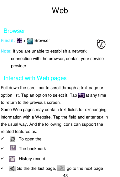  48  Web  Browser Find it:        &gt;        Browser  Note: If you are unable to establish a network connection with the browser, contact your service provider. Interact with Web pages Pull down the scroll bar to scroll through a text page or option list. Tap an option to select it. Tap        at any time to return to the previous screen. Some Web pages may contain text fields for exchanging information with a Website. Tap the field and enter text in the usual way. And the following icons can support the related features as:       To open the         The bookmark       History record     Go the the last page,          go to the next page 