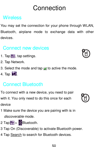  50  Connection Wireless   You may set the connection for your phone through WLAN, Bluetooth,  airplane  mode  to  exchange  data  with  other devices. Connect new devices 1. Tap      , tap settings.   2. Tap Network. 3. Select the mode and tap      to active the mode. 4. Tap        .     Connect Bluetooth To connect with a new device, you need to pair with it. You only need to do this once for each device 1 Make sure the device you are pairing with is in discoverable mode. 2 Tap      &gt;      Bluetooth. 3 Tap On (Discoverable) to activate Bluetooth power. 4 Tap Search to search for Bluetooth devices. 