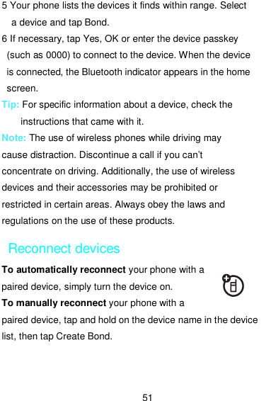  51 5 Your phone lists the devices it finds within range. Select a device and tap Bond. 6 If necessary, tap Yes, OK or enter the device passkey (such as 0000) to connect to the device. When the device   is connected, the Bluetooth indicator appears in the home screen. Tip: For specific information about a device, check the instructions that came with it. Note: The use of wireless phones while driving may cause distraction. Discontinue a call if you can’t concentrate on driving. Additionally, the use of wireless devices and their accessories may be prohibited or restricted in certain areas. Always obey the laws and regulations on the use of these products. Reconnect devices To automatically reconnect your phone with a paired device, simply turn the device on. To manually reconnect your phone with a paired device, tap and hold on the device name in the device list, then tap Create Bond. 