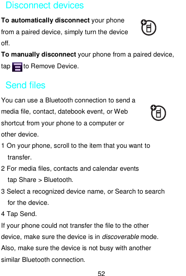  52 Disconnect devices To automatically disconnect your phone from a paired device, simply turn the device off. To manually disconnect your phone from a paired device, tap        to Remove Device. Send files You can use a Bluetooth connection to send a media file, contact, datebook event, or Web shortcut from your phone to a computer or other device. 1 On your phone, scroll to the item that you want to transfer. 2 For media files, contacts and calendar events   tap Share &gt; Bluetooth. 3 Select a recognized device name, or Search to search for the device. 4 Tap Send. If your phone could not transfer the file to the other device, make sure the device is in discoverable mode. Also, make sure the device is not busy with another similar Bluetooth connection. 