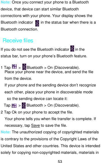  53 Note: Once you connect your phone to a Bluetooth device, that device can start similar Bluetooth connections with your phone. Your display shows the Bluetooth indicator        in the status bar when there is a Bluetooth connection. Receive files If you do not see the Bluetooth indicator      in the status bar, turn on your phone’s Bluetooth feature.  1 Tap        &gt;     Bluetooth &gt; On (Discoverable). Place your phone near the device, and send the file from the device.   If your phone and the sending device don’t recognize each other, place your phone in discoverable mode so the sending device can locate it:   Tap        &gt;     Bluetooth &gt; On (Discoverable). 2 Tap Ok on your phone to accept the file. Your phone tells you when file transfer is complete. If necessary, tap Save to save the file. Note: The unauthorized copying of copyrighted materials is contrary to the provisions of the Copyright Laws of the United States and other countries. This device is intended solely for copying non-copyrighted materials, materials in 