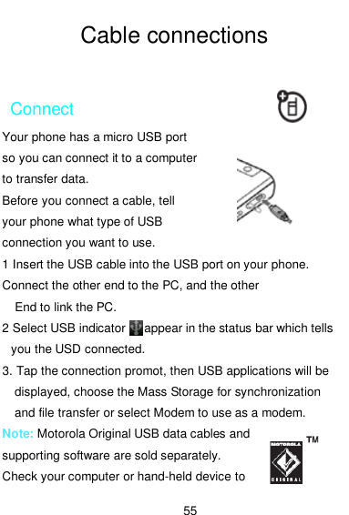  55  Cable connections  Connect Your phone has a micro USB port   so you can connect it to a computer   to transfer data.   Before you connect a cable, tell your phone what type of USB connection you want to use. 1 Insert the USB cable into the USB port on your phone. Connect the other end to the PC, and the other       End to link the PC. 2 Select USB indicator      appear in the status bar which tells you the USD connected.   3. Tap the connection promot, then USB applications will be displayed, choose the Mass Storage for synchronization and file transfer or select Modem to use as a modem. Note: Motorola Original USB data cables and supporting software are sold separately.   Check your computer or hand-held device to 