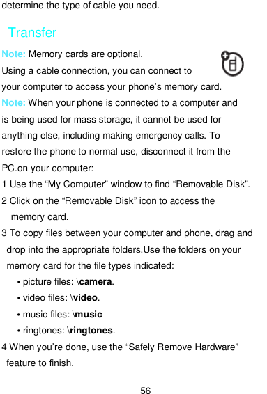  56 determine the type of cable you need. Transfer Note: Memory cards are optional. Using a cable connection, you can connect to your computer to access your phone’s memory card. Note: When your phone is connected to a computer and is being used for mass storage, it cannot be used for anything else, including making emergency calls. To restore the phone to normal use, disconnect it from the PC.on your computer: 1 Use the “My Computer” window to find “Removable Disk”. 2 Click on the “Removable Disk” icon to access the memory card. 3 To copy files between your computer and phone, drag and drop into the appropriate folders.Use the folders on your memory card for the file types indicated: • picture files: \camera. • video files: \video. • music files: \music • ringtones: \ringtones. 4 When you’re done, use the “Safely Remove Hardware” feature to finish. 