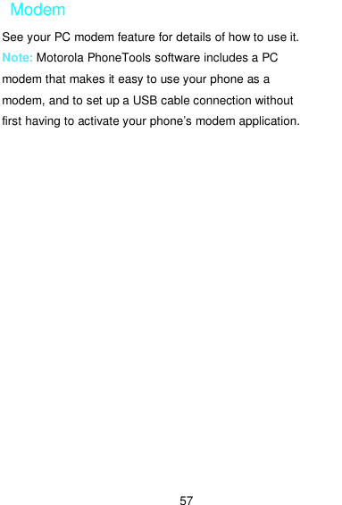  57 Modem See your PC modem feature for details of how to use it. Note: Motorola PhoneTools software includes a PC modem that makes it easy to use your phone as a modem, and to set up a USB cable connection without first having to activate your phone’s modem application. 