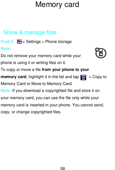  58 Memory card memory  card    Show &amp; manage files Find it:        &gt; Settings &gt; Phone storage Note:   Do not remove your memory card while your phone is using it or writing files on it. To copy or move a file from your phone to your memory card, highlight it in the list and tap          &gt; Copy to Memory Card or Move to Memory Card. Note: If you download a copyrighted file and store it on your memory card, you can use the file only while your memory card is inserted in your phone. You cannot send, copy, or change copyrighted files. 