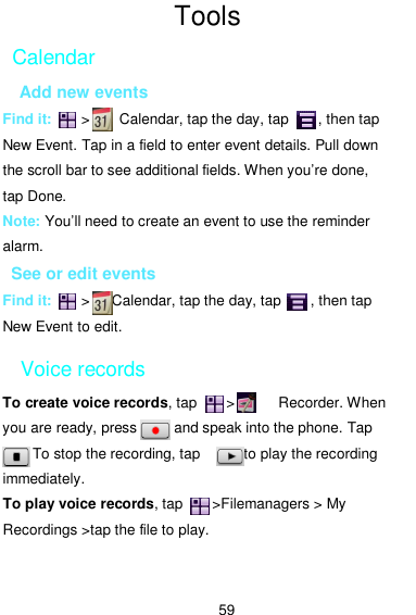  59 Tools Calendar Add new events Find it:        &gt;        Calendar, tap the day, tap        , then tap   New Event. Tap in a field to enter event details. Pull down   the scroll bar to see additional fields. When you’re done,   tap Done. Note: You’ll need to create an event to use the reminder alarm. See or edit events Find it:        &gt;      Calendar, tap the day, tap        , then tap New Event to edit. Voice records To create voice records, tap        &gt;            Recorder. When you are ready, press          and speak into the phone. Tap             To stop the recording, tap            to play the recording immediately.   To play voice records, tap        &gt;Filemanagers &gt; My Recordings &gt;tap the file to play.  