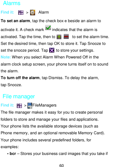  60 Alarms Find it:            &gt;          Alarm To set an alarm, tap the check box e beside an alarm to activate it. A check mark        indicates that the alarm is activated. Tap the time, then to        ,        to set the alarm time. Set the desired time, then tap OK to store it. Tap Snooze to set the snooze period. Tap        to store your settings. Note: When you select Alarm When Powered Off in the alarm clock setup screen, your phone turns itself on to sound the alarm. To turn off the alarm, tap Dismiss. To delay the alarm, tap Snooze. File manager Find it:          &gt;      FileManagers The file manager makes it easy for you to create personal folders to store and manage your files and applications. Your phone lists the available storage devices (such as Phone memory, and an optional removable Memory Card). Your phone includes several predefined folders, for examples: • bcr – Stores your business card images that you take if 