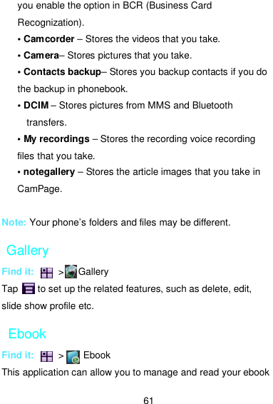  61 you enable the option in BCR (Business Card Recognization). • Camcorder – Stores the videos that you take. • Camera– Stores pictures that you take. • Contacts backup– Stores you backup contacts if you do the backup in phonebook. • DCIM – Stores pictures from MMS and Bluetooth transfers. • My recordings – Stores the recording voice recording files that you take. • notegallery – Stores the article images that you take in CamPage.  Note: Your phone’s folders and files may be different. Gallery Find it:          &gt;      Gallery Tap        to set up the related features, such as delete, edit, slide show profile etc.   Ebook Find it:          &gt;        Ebook This application can allow you to manage and read your ebook 