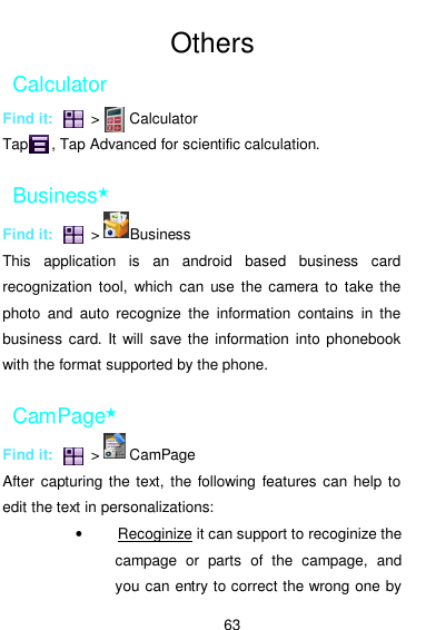  63  Others Calculator Find it:          &gt;        Calculator Tap      , Tap Advanced for scientific calculation. Business★ Find it:          &gt;        Business This  application  is  an  android  based  business  card recognization  tool,  which  can  use  the camera to  take  the photo  and  auto  recognize  the  information  contains  in  the business  card. It will save the information into phonebook with the format supported by the phone.   CamPage★ Find it:          &gt;        CamPage After  capturing the  text, the following features can  help to edit the text in personalizations: •  Recoginize it can support to recoginize the campage  or  parts  of  the  campage,  and   you can entry to correct the wrong one by 