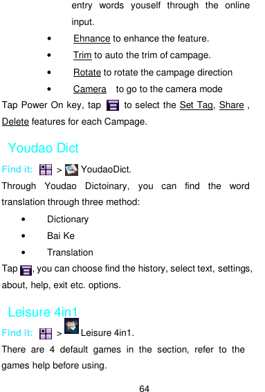  64 entry  words  youself  through  the  online input. •  Ehnance to enhance the feature. •  Trim to auto the trim of campage. •  Rotate to rotate the campage direction   •  Camera    to go to the camera mode Tap Power On key, tap          to select the Set Tag, Share , Delete features for each Campage.           Youdao Dict Find it:          &gt;        YoudaoDict. Through  Youdao  Dictoinary,  you  can  find  the  word translation through three method: •  Dictionary •  Bai Ke •  Translation Tap      , you can choose find the history, select text, settings, about, help, exit etc. options. Leisure 4in1 Find it:          &gt;        Leisure 4in1. There  are  4  default  games  in  the  section,  refer  to  the games help before using. 