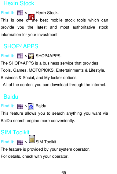  65 Hexin Stock Find it:          &gt;        Hexin Stock. This  is  one  of  the  best  mobile  stock  tools  which  can provide  you  the  latest  and  most  authoritative  stock information for your investment.   SHOP4APPS Find it:          &gt;        SHOP4APPS. The SHOP4APPS is a business service that provides Tools, Games, MOTOPICKS, Entertainments &amp; Lifestyle, Business &amp; Social, and My locker options.   All of the content you can download through the internet.   Baidu Find it:          &gt;        Baidu. This  feature  allows  you to  search  anything you  want  via BaiDu search engine more conveniently.     SIM Toolkit Find it:          &gt;        SIM Toolkit. The feature is provided by your system operator.   For details, check with your operator. 