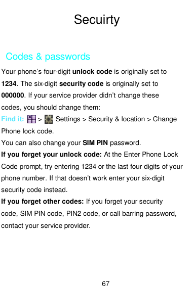  67  Secuirty  Codes &amp; passwords Your phone’s four-digit unlock code is originally set to 1234. The six-digit security code is originally set to 000000. If your service provider didn’t change these codes, you should change them: Find it:        &gt;        Settings &gt; Security &amp; location &gt; Change Phone lock code. You can also change your SIM PIN password. If you forget your unlock code: At the Enter Phone Lock Code prompt, try entering 1234 or the last four digits of your phone number. If that doesn’t work enter your six-digit security code instead. If you forget other codes: If you forget your security code, SIM PIN code, PIN2 code, or call barring password, contact your service provider. 