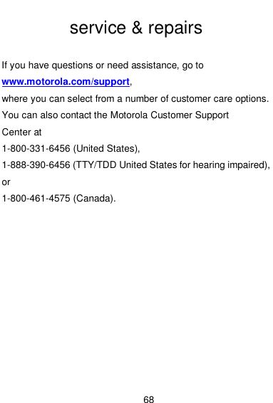  68  service &amp; repairs  If you have questions or need assistance, go to www.motorola.com/support,   where you can select from a number of customer care options.   You can also contact the Motorola Customer Support   Center at 1-800-331-6456 (United States),   1-888-390-6456 (TTY/TDD United States for hearing impaired),   or 1-800-461-4575 (Canada). 