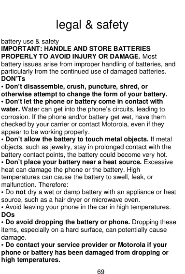  69  legal &amp; safety battery use &amp; safety IMPORTANT: HANDLE AND STORE BATTERIES PROPERLY TO AVOID INJURY OR DAMAGE. Most battery issues arise from improper handling of batteries, and particularly from the continued use of damaged batteries. DON’Ts • Don’t disassemble, crush, puncture, shred, or otherwise attempt to change the form of your battery. • Don’t let the phone or battery come in contact with water. Water can get into the phone’s circuits, leading to corrosion. If the phone and/or battery get wet, have them checked by your carrier or contact Motorola, even if they appear to be working properly. • Don’t allow the battery to touch metal objects. If metal objects, such as jewelry, stay in prolonged contact with the battery contact points, the battery could become very hot. • Don’t place your battery near a heat source. Excessive heat can damage the phone or the battery. High temperatures can cause the battery to swell, leak, or malfunction. Therefore: • Do not dry a wet or damp battery with an appliance or heat source, such as a hair dryer or microwave oven. • Avoid leaving your phone in the car in high temperatures. DOs • Do avoid dropping the battery or phone. Dropping these items, especially on a hard surface, can potentially cause damage. • Do contact your service provider or Motorola if your phone or battery has been damaged from dropping or high temperatures. 