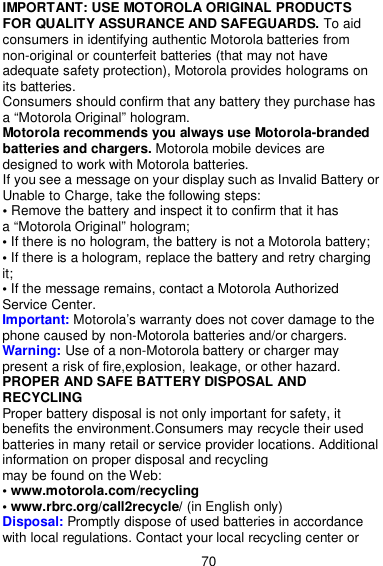  70 IMPORTANT: USE MOTOROLA ORIGINAL PRODUCTS FOR QUALITY ASSURANCE AND SAFEGUARDS. To aid consumers in identifying authentic Motorola batteries from non-original or counterfeit batteries (that may not have adequate safety protection), Motorola provides holograms on its batteries. Consumers should confirm that any battery they purchase has a “Motorola Original” hologram. Motorola recommends you always use Motorola-branded batteries and chargers. Motorola mobile devices are designed to work with Motorola batteries. If you see a message on your display such as Invalid Battery or Unable to Charge, take the following steps: • Remove the battery and inspect it to confirm that it has   a “Motorola Original” hologram; • If there is no hologram, the battery is not a Motorola battery; • If there is a hologram, replace the battery and retry charging it; • If the message remains, contact a Motorola Authorized Service Center. Important: Motorola’s warranty does not cover damage to the phone caused by non-Motorola batteries and/or chargers. Warning: Use of a non-Motorola battery or charger may present a risk of fire,explosion, leakage, or other hazard. PROPER AND SAFE BATTERY DISPOSAL AND RECYCLING Proper battery disposal is not only important for safety, it benefits the environment.Consumers may recycle their used batteries in many retail or service provider locations. Additional information on proper disposal and recycling   may be found on the Web: • www.motorola.com/recycling • www.rbrc.org/call2recycle/ (in English only) Disposal: Promptly dispose of used batteries in accordance with local regulations. Contact your local recycling center or 