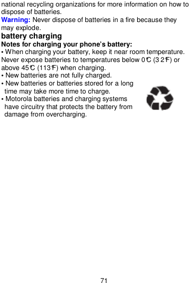  71 national recycling organizations for more information on how to dispose of batteries. Warning: Never dispose of batteries in a fire because they may explode. battery charging Notes for charging your phone’s battery: • When charging your battery, keep it near room temperature. Never expose batteries to temperatures below 0°C (3 2°F) or above 45°C (113°F) when charging. • New batteries are not fully charged. • New batteries or batteries stored for a long time may take more time to charge. • Motorola batteries and charging systems have circuitry that protects the battery from damage from overcharging. 