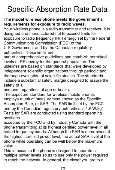  72  Specific Absorption Rate Data The model wireless phone meets the government’s requirements for exposure to radio waves. Your wireless phone is a radio transmitter and receiver. It is designed and manufactured not to exceed limits for exposure to radio frequency (RF) energy set by the Federal Communications Commission (FCC) of the U.S.Government and by the Canadian regulatory authorities. These limits are part of comprehensive guidelines and establish permitted levels of RF energy for the general population. The uidelines are based on standards that were developed by independent scientific organizations through periodic and thorough evaluation of scientific studies. The standards include a substantial safety margin designed to assure the safety of all persons, regardless of age or health. The exposure standard for wireless mobile phones employs a unit of measurement known as the Specific Absorption Rate, or SAR. The SAR limit set by the FCC and by the Canadian regulatory authorities is 1.6 W/kg1 Tests for SAR are conducted using standard operating positions accepted by the FCC and by Industry Canada with the phone transmitting at its highest certified power level in all tested frequency bands. Although the SAR is determined at the highest certified power level, the actual SAR level of the phone while operating can be well below the maximum value. This is because the phone is designed to operate at multiple power levels so as to use only the power required to reach the network. In general, the closer you are to a 