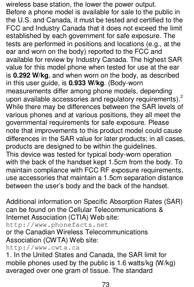  73 wireless base station, the lower the power output. Before a phone model is available for sale to the public in the U.S. and Canada, it must be tested and certified to the FCC and Industry Canada that it does not exceed the limit established by each government for safe exposure. The tests are performed in positions and locations (e.g., at the ear and worn on the body) reported to the FCC and available for review by Industry Canada. The highest SAR value for this model phone when tested for use at the ear is 0.292 W/kg, and when worn on the body, as described in this user guide, is 0.933 W/kg. (Body-worn measurements differ among phone models, depending upon available accessories and regulatory requirements).2 While there may be differences between the SAR levels of various phones and at various positions, they all meet the governmental requirements for safe exposure. Please note that improvements to this product model could cause differences in the SAR value for later products; in all cases, products are designed to be within the guidelines. This device was tested for typical body-worn operation with the back of the handset kept 1.5cm from the body. To maintain compliance with FCC RF exposure requirements, use accessories that maintain a 1.5cm separation distance between the user’s body and the back of the handset.    Additional information on Specific Absorption Rates (SAR) can be found on the Cellular Telecommunications &amp; Internet Association (CTIA) Web site: http://www.phonefacts.net or the Canadian Wireless Telecommunications Association (CWTA) Web site: http://www.cwta.ca 1. In the United States and Canada, the SAR limit for mobile phones used by the public is 1.6 watts/kg (W/kg) averaged over one gram of tissue. The standard 