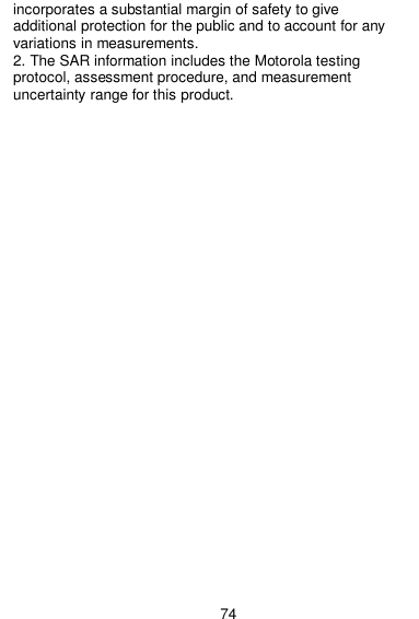  74 incorporates a substantial margin of safety to give additional protection for the public and to account for any variations in measurements. 2. The SAR information includes the Motorola testing protocol, assessment procedure, and measurement uncertainty range for this product. 