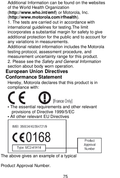  75 Additional Information can be found on the websites of the World Health Organization (http://www.who.int/emf) or Motorola, Inc. (http://www.motorola.com/rfhealth). 1. The tests are carried out in accordance with international guidelines for testing.The limit incorporates a substantial margin for safety to give additional protection for the public and to account for any variations in measurements. Additional related information includes the Motorola testing protocol, assessment procedure, and measurement uncertainty range for this product. 2. Please see the Safety and General Information section about body worn operation. European Union Directives  Conformance Statement Hereby, Motorola declares that this product is in compliance with:    • The essential requirements and other relevant provisions of Directive 1999/5/EC • All other relevant EU Directives          The above gives an example of a typical  Product Approval Number. 